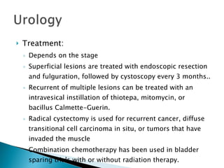 Treatment: Depends on the stage Superficial lesions are treated with endoscopic resection and fulguration, followed by cystoscopy every 3 months.. Recurrent of multiple lesions can be treated with an intravesical instillation of thiotepa, mitomycin, or bacillus Calmette-Guerin. Radical cystectomy is used for recurrent cancer, diffuse transitional cell carcinoma in situ, or tumors that have invaded the muscle Combination chemotherapy has been used in bladder sparing trials with or without radiation therapy. 