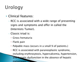 Clinical features: RCC is associated with a wide range of presenting signs and symptoms and offer in called the (Internists Tumor). Classic triad is: Gross hematuria Flank pain Palpable mass (occurs in a small % of patients.) RCC is associated with paraneoplastic syndrome, including erythrocytosis, hypercalcemia, hypertension, and hepatic dysfunction in the absence of hepatic metastases. 