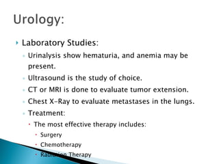 Laboratory Studies: Urinalysis show hematuria, and anemia may be present. Ultrasound is the study of choice. CT or MRI is done to evaluate tumor extension. Chest X-Ray to evaluate metastases in the lungs. Treatment: The most effective therapy includes: Surgery Chemotherapy Radiation Therapy 