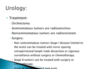 Treatment: Orchiectomy  Seminomatous tumors are radiosensitive. Nonseminomatous tumors are radioresistant. Surgery: Non seminomatous tumors Stage I disease limited to the testis can be treated with nerve sparing retroperitoneal lymph node dissection or rigorous surveillance without surgery or chemotherapy. Stage II tumors can be treated with surgery or chemotherapy Stage III always treated with both 
