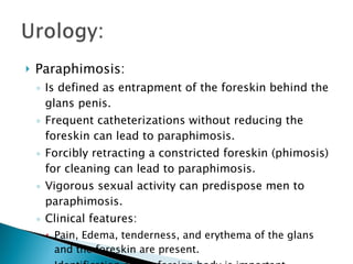 Paraphimosis: Is defined as entrapment of the foreskin behind the glans penis. Frequent catheterizations without reducing the foreskin can lead to paraphimosis. Forcibly retracting a constricted foreskin (phimosis) for cleaning can lead to paraphimosis. Vigorous sexual activity can predispose men to paraphimosis. Clinical features: Pain, Edema, tenderness, and erythema of the glans and the foreskin are present. Identification of any foreign body is important. 