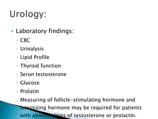 Laboratory findings: CBC Urinalysis Lipid Profile Thyroid function Serun testosterone Glucose Prolatin Measuring of follicle-stimulating hormone and luteinizing hormone may be required for patients with abnormalities of testosterone or prolactin. 