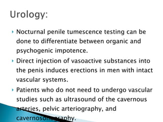 Nocturnal penile tumescence testing can be done to differentiate between organic and psychogenic impotence. Direct injection of vasoactive substances into the penis induces erections in men with intact vascular systems. Patients who do not need to undergo vascular studies such as ultrasound of the cavernous arteries, pelvic arteriography, and cavernosonography. 