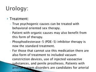 Treatment: True psychogenic causes can be treated with behavioral oriented sex therapy. Patient with organic causes may also benefit from this form of therapy. Phosphodiesterase-5 (PDE-5) inhibitor therapy is now the standard treatment. For those that cannot use this medication there are also form of treatment to included vacuum constriction devices, use of injected vasoactive substances, and penile prostheses. Patients with arterial system disorders are candidates for arterial reconstruction. 