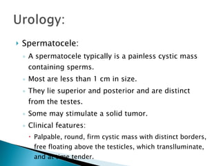 Spermatocele: A spermatocele typically is a painless cystic mass containing sperms. Most are less than 1 cm in size. They lie superior and posterior and are distinct from the testes. Some may stimulate a solid tumor. Clinical features: Palpable, round, firm cystic mass with distinct borders, free floating above the testicles, which translluminate, and at time tender. 
