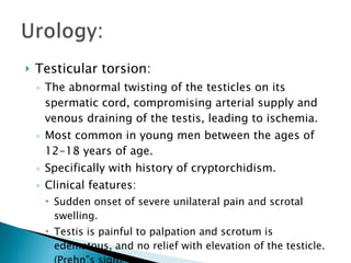 Testicular torsion: The abnormal twisting of the testicles on its spermatic cord, compromising arterial supply and venous draining of the testis, leading to ischemia. Most common in young men between the ages of 12-18 years of age. Specifically with history of cryptorchidism. Clinical features: Sudden onset of severe unilateral pain and scrotal swelling. Testis is painful to palpation and scrotum is edematous, and no relief with elevation of the testicle. (Prehn”s sign) 