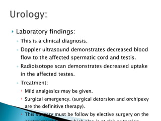 Laboratory findings: This is a clinical diagnosis. Doppler ultrasound demonstrates decreased blood flow to the affected spermatic cord and testis. Radioisotope scan demonstrates decreased uptake in the affected testes. Treatment: Mild analgesics may be given. Surgical emergency. (surgical detorsion and orchipexy are the definitive therapy). This surgery must be follow by elective surgery on the contralateral testis, which also is at risk or torsion. 