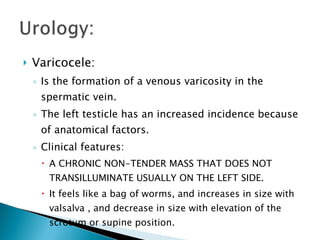 Varicocele: Is the formation of a venous varicosity in the spermatic vein. The left testicle has an increased incidence because of anatomical factors. Clinical features: A CHRONIC NON-TENDER MASS THAT DOES NOT TRANSILLUMINATE USUALLY ON THE LEFT SIDE. It feels like a bag of worms, and increases in size with valsalva , and decrease in size with elevation of the scrotum or supine position. 
