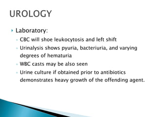 Laboratory: CBC will shoe leukocytosis and left shift Urinalysis shows pyuria, bacteriuria, and varying degrees of hematuria WBC casts may be also seen Urine culture if obtained prior to antibiotics demonstrates heavy growth of the offending agent. 