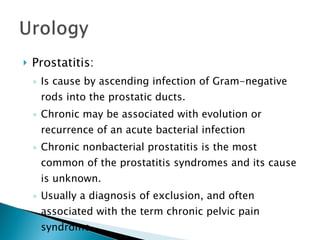 Prostatitis: Is cause by ascending infection of Gram-negative rods into the prostatic ducts. Chronic may be associated with evolution or recurrence of an acute bacterial infection Chronic nonbacterial prostatitis is the most common of the prostatitis syndromes and its cause is unknown. Usually a diagnosis of exclusion, and often associated with the term chronic pelvic pain syndrome. 