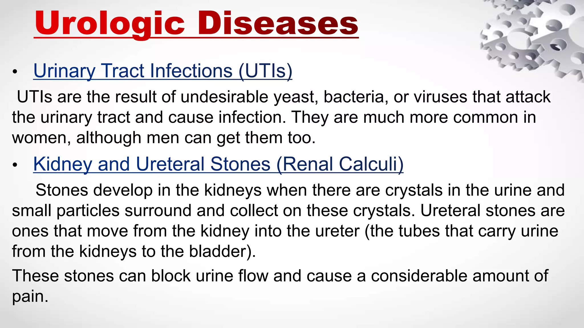 •
UTIs are the result of undesirable yeast, bacteria, or viruses that attack
the urinary tract and cause infection. They are much more common in
women, although men can get them too.
•
Stones develop in the kidneys when there are crystals in the urine and
small particles surround and collect on these crystals. Ureteral stones are
ones that move from the kidney into the ureter (the tubes that carry urine
from the kidneys to the bladder).
These stones can block urine flow and cause a considerable amount of
pain.