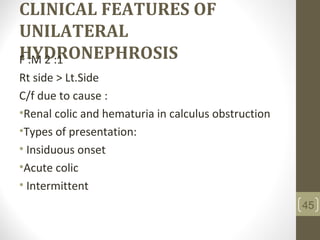 CLINICAL FEATURES OF
UNILATERAL
HYDRONEPHROSISF :M 2 :1
Rt side > Lt.Side
C/f due to cause :
•Renal colic and hematuria in calculus obstruction
•Types of presentation:
• Insiduous onset
•Acute colic
• Intermittent
45
 