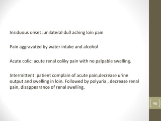 Insiduous onset :unilateral dull aching loin pain
Pain aggravated by water intake and alcohol
Acute colic: acute renal coliky pain with no palpable swelling.
Intermittent :patient complain of acute pain,decrease urine
output and swelling in loin. Followed by polyuria , decrease renal
pain, disappearance of renal swelling.
46
 