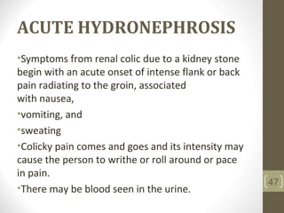 ACUTE HYDRONEPHROSIS
•Symptoms from renal colic due to a kidney stone
begin with an acute onset of intense flank or back
pain radiating to the groin, associated
with nausea,
•vomiting, and
•sweating
•Colicky pain comes and goes and its intensity may
cause the person to writhe or roll around or pace
in pain.
•There may be blood seen in the urine.
47
 