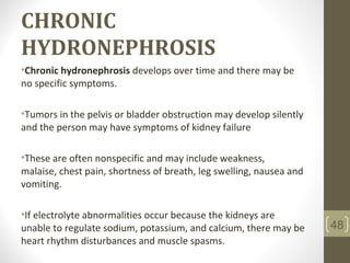 CHRONIC
HYDRONEPHROSIS
•Chronic hydronephrosis develops over time and there may be
no specific symptoms.
•Tumors in the pelvis or bladder obstruction may develop silently
and the person may have symptoms of kidney failure
•These are often nonspecific and may include weakness,
malaise, chest pain, shortness of breath, leg swelling, nausea and
vomiting.
•If electrolyte abnormalities occur because the kidneys are
unable to regulate sodium, potassium, and calcium, there may be
heart rhythm disturbances and muscle spasms.
48
 