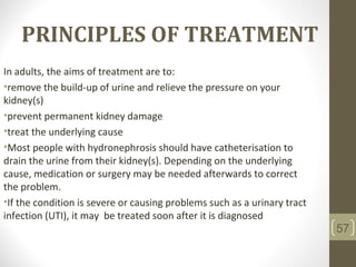 PRINCIPLES OF TREATMENT
In adults, the aims of treatment are to:
•remove the build-up of urine and relieve the pressure on your
kidney(s)
•prevent permanent kidney damage
•treat the underlying cause
•Most people with hydronephrosis should have catheterisation to
drain the urine from their kidney(s). Depending on the underlying
cause, medication or surgery may be needed afterwards to correct
the problem.
•If the condition is severe or causing problems such as a urinary tract
infection (UTI), it may be treated soon after it is diagnosed
57
 
