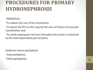 PROCEDURES FOR PRIMARY
HYDRONEPHROSIS
•PRINCIPLES :
•To reduce the size of the renal pelvis
•To excise the PUJ as this may be the area of failure of muscular
coordination and
•To avoid subsequent stricture formation the ureter is attached
to the most dependant part of pelvis.
Anderson hynes pyeloplasty
•Culp pyeloplasty
•Foley pyeloplasty 70
 