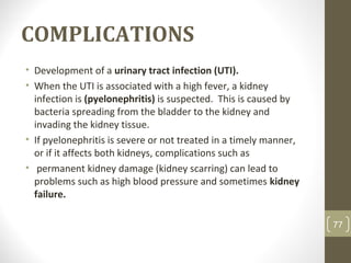 COMPLICATIONS
• Development of a urinary tract infection (UTI).
• When the UTI is associated with a high fever, a kidney
infection is (pyelonephritis) is suspected. This is caused by
bacteria spreading from the bladder to the kidney and
invading the kidney tissue.
• If pyelonephritis is severe or not treated in a timely manner,
or if it affects both kidneys, complications such as
• permanent kidney damage (kidney scarring) can lead to
problems such as high blood pressure and sometimes kidney
failure.
77
 