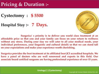 Pricing & Duration :-

Cystectomy : $ 5500

Hospital Stay :- 7 Days.

                 Surgerica' s priority is to deliver you world class treatment at an
affordable price so that you and your family can focus on your return to wellness
without any stress. During your stay we will cater to all your medical needs, your
individual preferences, your linguistic and cultural details so that we can stand tall
on your expectations and make your experience worth cherishing.

Surgerica provides the best treatment at its affiliated best JCI accredited hospitals. We
have a panel of doctors who are well renowned and experts in this field. Our
associate board certified surgeons are having professional experience of over 15 years.



                                 Urology|| (Cystectomy)
                                                              Copyright @ Forever Medic Online Pvt. Ltd
 