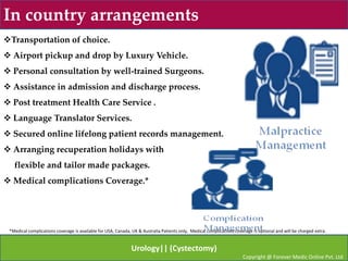 In country arrangements
Transportation of choice.
 Airport pickup and drop by Luxury Vehicle.
 Personal consultation by well-trained Surgeons.
 Assistance in admission and discharge process.
 Post treatment Health Care Service .
 Language Translator Services.
 Secured online lifelong patient records management.
 Arranging recuperation holidays with
   flexible and tailor made packages.
 Medical complications Coverage.*




 *Medical complications coverage is available for USA, Canada, UK & Australia Patients only, Medical complications coverage is optional and will be charged extra.


                                                              Urology|| (Cystectomy)
                                                                                                                       Copyright @ Forever Medic Online Pvt. Ltd
 