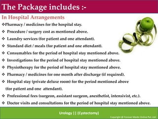 The Package includes :-
In Hospital Arrangements
Pharmacy / medicines for the hospital stay.
 Procedure / surgery cost as mentioned above.
 Laundry services (for patient and one attendant).
 Standard diet / meals (for patient and one attendant).
 Consumables for the period of hospital stay mentioned above.
 Investigations for the period of hospital stay mentioned above.
 Physiotherapy for the period of hospital stay mentioned above.
 Pharmacy / medicines for one month after discharge (if required).
 Hospital stay (private deluxe room) for the period mentioned above
  (for patient and one attendant).
 Professional fees (surgeon, assistant surgeon, anesthetist, intensivist, etc.).
 Doctor visits and consultations for the period of hospital stay mentioned above.

                                 Urology || (Cystectomy)
                                                               Copyright @ Forever Medic Online Pvt. Ltd
 
