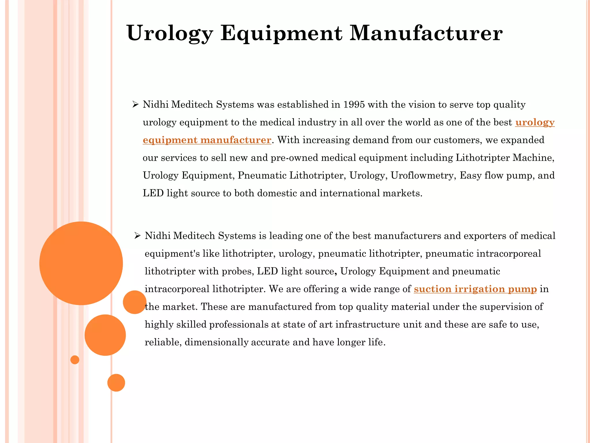 Urology Equipment Manufacturer
 Nidhi Meditech Systems is leading one of the best manufacturers and exporters of medical
equipment's like lithotripter, urology, pneumatic lithotripter, pneumatic intracorporeal
lithotripter with probes, LED light source, Urology Equipment and pneumatic
intracorporeal lithotripter. We are offering a wide range of suction irrigation pump in
the market. These are manufactured from top quality material under the supervision of
highly skilled professionals at state of art infrastructure unit and these are safe to use,
reliable, dimensionally accurate and have longer life.
 Nidhi Meditech Systems was established in 1995 with the vision to serve top quality
urology equipment to the medical industry in all over the world as one of the best urology
equipment manufacturer. With increasing demand from our customers, we expanded
our services to sell new and pre-owned medical equipment including Lithotripter Machine,
Urology Equipment, Pneumatic Lithotripter, Urology, Uroflowmetry, Easy flow pump, and
LED light source to both domestic and international markets.
 