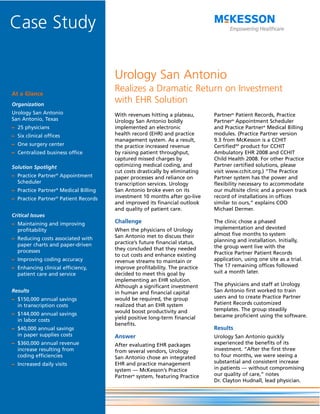 Case Study

                                      Urology San Antonio
At a Glance
                                      Realizes a Dramatic Return on Investment
Organization
                                      with EHR Solution
Urology San Antonio                   With revenues hitting a plateau,       Partner® Patient Records, Practice
San Antonio, Texas                    Urology San Antonio boldly             Partner® Appointment Scheduler
– 25 physicians                       implemented an electronic              and Practice Partner® Medical Billing
– Six clinical offices                health record (EHR) and practice       modules. (Practice Partner version
                                      management system. As a result,        9.3 from McKesson is a CCHIT
– One surgery center                  the practice increased revenue         CertifiedSM product for CCHIT
– Centralized business office         by raising patient throughput,         Ambulatory EHR 2008 and CCHIT
                                      captured missed charges by             Child Health 2008. For other Practice
Solution Spotlight                    optimizing medical coding, and         Partner certified solutions, please
                                      cut costs drastically by eliminating   visit www.cchit.org.) “The Practice
– Practice Partner® Appointment       paper processes and reliance on        Partner system has the power and
  Scheduler                           transcription services. Urology        flexibility necessary to accommodate
– Practice Partner® Medical Billing   San Antonio broke even on its          our multisite clinic and a proven track
– Practice Partner® Patient Records   investment 10 months after go-live     record of installations in offices
                                      and improved its financial outlook     similar to ours,” explains COO
                                      and quality of patient care.           Michael Dermer.
Critical Issues
– Maintaining and improving           Challenge                              The clinic chose a phased
  profitability                       When the physicians of Urology         implementation and devoted
                                      San Antonio met to discuss their       almost five months to system
– Reducing costs associated with                                             planning and installation. Initially,
  paper charts and paper-driven       practice’s future financial status,
                                      they concluded that they needed        the group went live with the
  processes                                                                  Practice Partner Patient Records
                                      to cut costs and enhance existing
– Improving coding accuracy           revenue streams to maintain or         application, using one site as a trial.
– Enhancing clinical efficiency,      improve profitability. The practice    The 17 remaining offices followed
  patient care and service            decided to meet this goal by           suit a month later.
                                      implementing an EHR solution.
                                      Although a significant investment      The physicians and staff at Urology
Results                               in human and financial capital         San Antonio first worked to train
– $150,000 annual savings             would be required, the group           users and to create Practice Partner
  in transcription costs              realized that an EHR system            Patient Records customized
                                      would boost productivity and           templates. The group steadily
– $144,000 annual savings                                                    became proficient using the software.
  in labor costs                      yield positive long-term financial
                                      benefits.
– $40,000 annual savings                                                     Results
  in paper supplies costs             Answer                                 Urology San Antonio quickly
– $360,000 annual revenue             After evaluating EHR packages          experienced the benefits of its
  increase resulting from             from several vendors, Urology          investment. “After the first three
  coding efficiencies                 San Antonio chose an integrated        to four months, we were seeing a
– Increased daily visits              EHR and practice management            substantial and consistent increase
                                      system — McKesson’s Practice           in patients — without compromising
                                      Partner® system, featuring Practice    our quality of care,” notes
                                                                             Dr. Clayton Hudnall, lead physician.
 