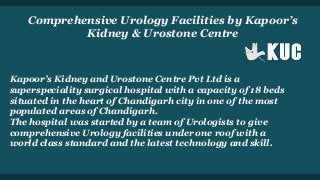 Comprehensive Urology Facilities by Kapoor’s
Kidney & Urostone Centre
Kapoor’s Kidney and Urostone Centre Pvt Ltd is a
superspeciality surgical hospital with a capacity of 18 beds
situated in the heart of Chandigarh city in one of the most
populated areas of Chandigarh.
The hospital was started by a team of Urologists to give
comprehensive Urology facilities under one roof with a
world class standard and the latest technology and skill.
 