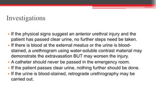 Investigations
• If the physical signs suggest an anterior urethral injury and the
patient has passed clear urine, no further steps need be taken.
• If there is blood at the external meatus or the urine is blood-
stained, a urethrogram using water-soluble contrast material may
demonstrate the extravasation BUT may worsen the injury.
• A catheter should never be passed in the emergency room.
• If the patient passes clear urine, nothing further should be done.
• If the urine is blood-stained, retrograde urethrography may be
carried out.
 