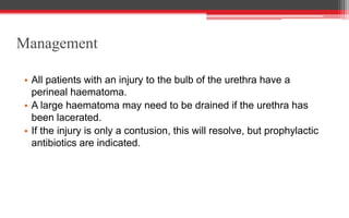 Management
• All patients with an injury to the bulb of the urethra have a
perineal haematoma.
• A large haematoma may need to be drained if the urethra has
been lacerated.
• If the injury is only a contusion, this will resolve, but prophylactic
antibiotics are indicated.
 