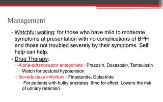 Management
• Watchful waiting: for those who have mild to moderate
symptoms at presentation with no complications of BPH
and those not troubled severely by their symptoms. Self
help can help.
• Drug Therapy:
▫ Alpha-adrenoceptor antagonists : Prazosin, Doxazosin, Tamsulosin
 Watch for postural hypotension
▫ 5α-reductase inhibitors : Finasteride, Dulastride
 For patients with bulky prostates. 6mo for effect. Lowers the risk
of urinary retention
 