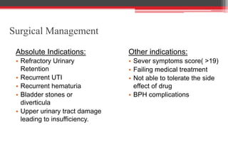 Surgical Management
Absolute Indications:
• Refractory Urinary
Retention
• Recurrent UTI
• Recurrent hematuria
• Bladder stones or
diverticula
• Upper urinary tract damage
leading to insufficiency.
Other indications:
• Sever symptoms score( >19)
• Failing medical treatment
• Not able to tolerate the side
effect of drug
• BPH complications
 