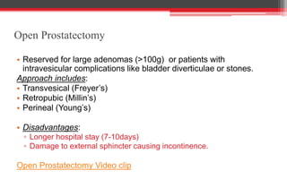 Open Prostatectomy
• Reserved for large adenomas (>100g) or patients with
intravesicular complications like bladder diverticulae or stones.
Approach includes:
• Transvesical (Freyer’s)
• Retropubic (Millin’s)
• Perineal (Young’s)
• Disadvantages:
▫ Longer hospital stay (7-10days)
▫ Damage to external sphincter causing incontinence.
Open Prostatectomy Video clip
 
