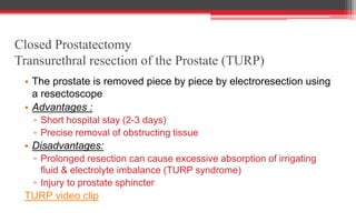 Closed Prostatectomy
Transurethral resection of the Prostate (TURP)
• The prostate is removed piece by piece by electroresection using
a resectoscope
• Advantages :
▫ Short hospital stay (2-3 days)
▫ Precise removal of obstructing tissue
• Disadvantages:
▫ Prolonged resection can cause excessive absorption of irrigating
fluid & electrolyte imbalance (TURP syndrome)
▫ Injury to prostate sphincter
TURP video clip
 