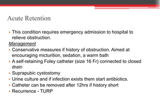 Acute Retention
• This condition requires emergency admission to hospital to
relieve obstruction.
Management
• Conservative measures if history of obstruction. Aimed at
encouraging micturition, sedation, a warm bath
• A self-retaining Foley catheter (size 16 Fr) connected to closed
drain
• Suprapubic cystostomy
• Urine culture and if infection exists them start antibiotics.
• Catheter can be removed after 12hrs if history short
• Recurrence - TURP
 