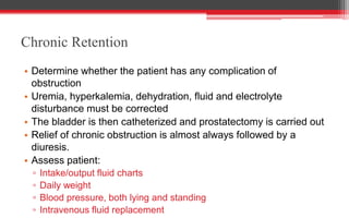 Chronic Retention
• Determine whether the patient has any complication of
obstruction
• Uremia, hyperkalemia, dehydration, fluid and electrolyte
disturbance must be corrected
• The bladder is then catheterized and prostatectomy is carried out
• Relief of chronic obstruction is almost always followed by a
diuresis.
• Assess patient:
▫ Intake/output fluid charts
▫ Daily weight
▫ Blood pressure, both lying and standing
▫ Intravenous fluid replacement
 