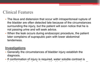 Clinical Features
• The ileus and distension that occur with intraperitoneal rupture of
the bladder are often detected late because of the circumstances
surrounding the injury, but the patient will soon notice that he is
not passing urine and will seek advice.
• When the leak occurs during endoscopic procedure, the patient
later complains of suprapubic pain with lower abdominal
tenderness.
Investigations
• Generally the circumstances of bladder injury establish the
diagnosis.
• If conformation of injury is required, water soluble contrast is
 