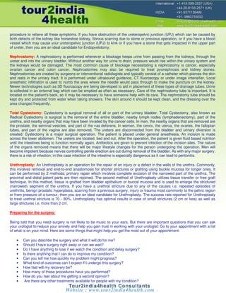 procedure to relieve all these symptoms. If you have obstruction of the ureteropelvic junction (UPJ) which can be caused by
birth defects of the kidney like horseshoe kidney, fibrous scarring due to stone or previous operation, or if you have a blood
vessel which may cause your ureteropelvic junction (UPJ) to kink or if you have a stone that gets impacted in the upper part
of ureter, then you are an ideal candidate for Endopyelotomy.

Nephrostomy: A nephrostomy is performed whenever a blockage keeps urine from passing from the kidneys, through the
ureter and into the urinary bladder. Without another way for urine to drain, pressure would rise within the urinary system and
the kidneys would be damaged. The most common cause of blockage necessitating a nephrostomy is cancer, especially
ovarian cancer and colon cancer. Nephrostomies may also be required to treat pyonephrosis and kidney stones.
Nephrostomies are created by surgeons or interventional radiologists and typically consist of a catheter which pierces the skin
and rests in the urinary tract. It is performed under ultrasound guidance, CT fluoroscopy or under image intensifier. Local
anesthetic infiltration is used to numb the area where the needle would pass through to make the puncture on the kidney.
Newer technologies such as 3D fluoroscopy are being developed to aid in placement of these types of drainage tubes. Urine
is collected in an external bag which can be emptied as often as necessary. Care of the nephrostomy tube is important. It is
located on the patient's back, so it may be necessary to have someone help with its care. The nephrostomy tube should be
kept dry and protected from water when taking showers. The skin around it should be kept clean, and the dressing over the
area changed frequently.

Total Cystectomy: Cystectomy is surgical removal of all or part of the urinary bladder. Total Cystectomy, also known as
Radical Cystectomy is surgical is the removal of the entire bladder, nearby lymph nodes (lymphadenectomy), part of the
urethra, and nearby organs that may have been invaded by the cancer cells. In men, the nearby organs that are removed are
the prostate, the seminal vesicles, and part of the vas deferens. In women, the cervix, the uterus, the ovaries, the fallopian
tubes, and part of the vagina are also removed. The ureters are disconnected from the bladder and urinary diversion is
created. Cystectomy is a major surgical operation. The patient is placed under general anesthesia. An incision is made
across the lower abdomen. The ureters are located, tied and cut. After the operation, the patient is given fluid based nutrition
until the intestines being to function normally again. Antibiotics are given to prevent infection of the incision sites. The nature
of the organs removed means that there will be major lifestyle changes for the person undergoing the operation. Men will
become impotent because nerves controlling penile erection are cut during removal of the bladder. As with any major surgery,
there is a risk of infection; in this case infection of the intestine is especially dangerous as it can lead to peritonitis.

Urethroplasty: An Urethroplasty is an operation for the repair of an injury or a defect in the walls of the urethra. Commonly,
this involves removal and end-to-end anastomosis for shorter strictures or grafting using buckle mucosa for longer ones. It
can be performed by 2 methods; primary repair which involves complete excision of the narrowed part of the urethra. The
proximal and distal patent parts are then rejoined. The second method of Urethroplasty utilizes tissue transfer or free graft
technique. In this method, tissue is grafted from bladder epithelium or buccal mucosa and is used to enlarge the strictured
(narrowed) segment of the urethra. If you have a urethral stricture due to any of the causes i.e. repeated episodes of
urethritis, benign prostatic hyperplasia, scarring from a previous surgery, injury or trauma most commonly to the pelvic region
or from pressure of a tumour, then you are an ideal candidate for Urethroplasty. The success rate reported for Urethroplasty
to treat urethral stricture is 70 - 80%. Urethroplasty has optimal results in case of small strictures (2 cm or less) as well as
large strictures i.e. more than 2 cm.

Preparing for the surgery:

Being told that you need surgery is not likely to be music to your ears. But there are important questions that you can ask
your urologist to reduce your anxiety and help you gain trust in working with your urologist. Go to your appointment with a list
of what is on your mind. Here are some things that might help you get the most out of your appointment.

    •   Can you describe the surgery and what it will do for me?
    •   Should I have surgery right away or can we wait?
    •   Do I have anything to lose if we watch the condition and delay surgery?
    •   Is there anything that I can do to improve my condition?
    •   Can you tell me how quickly my problem might progress?
    •   What kind of outcomes can I expect if I undergo this surgery?
    •   How fast will my recovery be?
    •   How many of these procedures have you performed?
    •   How do you feel about me getting a second opinion?
    •    Are there any other treatments available for people with my condition?
 