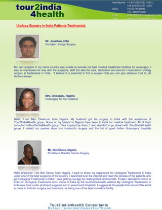 Urology Surgery in India Patients Testimonial:



                          Mr. Jonathan, USA
                          Complex Urology Surgery




My own surgeon in my home country was unable to provide me best medical healthcare facilities for urosurgery. I
was so impressed not only with the surgeons, staff but also the care, dedication and service I received for urology
surgery at Hyderabad in India. "I believe it is essential to find a surgeon that you can give absolute trust to. All
doctors always




                          Mrs. Onwozulu, Nigeria
                          Urosurgery for her husband




Hello, I am Mrs. Onwozulu from Nigeria. My husband got his surgery in India with the assistance of
Tour2India4Health group. Some of my friends in Nigeria have been to India for medical treatment. All of them
consulted toTour2India4Health group. Thus inspired by them, I also decided to go ahead with Tour2India4Health
group. I mailed my queries about my husband’s surgery and the list of good Indian Urosurgery hospitals




                            Mr. Ben Okoro, Nigeria
                            Prostate-n-Bladder Cancer Surgery




Hello everyone! I am Ben Okoro, from Nigeria. I want to share my experience for Urological Treatments in India
under one of the best surgeons of the country. I searched over the internet and read the reviews of the patients who
got Urological Treatments in India. I was getting courage by reading there testimonials. Finally I decided to come to
India for Urological Treatments and I came to India by the tour2india4health website My Urological Treatments in
India was done under proficient surgeons and in preeminent hospitals. I suggest all the people from around the world
to come to India for surgery and treatment, as being one of the best in medical facility.
 