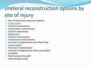 Ureteral reconstruction options by
site of injury
 Site of injury Reconstruction options
 Upper ureter
 Uretero-ureterostomy
 Transuretero-ureterostomy
 Uretero-calycostomy
 Mid ureter
 Uretero-ureterostomy
 Transuretero-ureterostomy
 Ureteral re-implantation and a Boari flap
 Lower ureter
 Ureteral re-implantation
 Ureteral re-implantation with a psoas hitch
 Complete
 Ileal interposition graft
 Autotransplantation
 