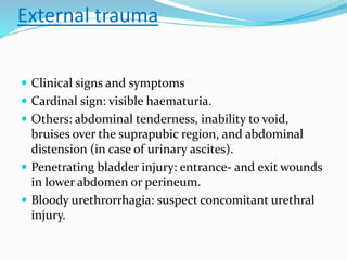 External trauma
 Clinical signs and symptoms
 Cardinal sign: visible haematuria.
 Others: abdominal tenderness, inability to void,
bruises over the suprapubic region, and abdominal
distension (in case of urinary ascites).
 Penetrating bladder injury: entrance- and exit wounds
in lower abdomen or perineum.
 Bloody urethrorrhagia: suspect concomitant urethral
injury.
 