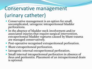Conservative management
(urinary catheter)
 Conservative management is an option for small,
uncomplicated, iatrogenic intraperitoneal bladder
perforations.
 In the absence of bladder neck involvement and/or
associated injuries that require surgical intervention,
extraperitoneal bladder ruptures caused by blunt trauma
are managed conservatively.
 Post-operative recognised extraperitoneal perforation.
 Blunt extraperitoneal perforation.
 Iatrogenic internal extraperitoneal perforation.
 Small internal intraperitoneal perforation in absence of
ileus and peritonitis. Placement of an intraperitoneal drain
is optional.
 