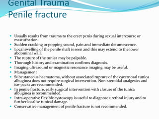 Genital Trauma
Penile fracture
 Usually results from trauma to the erect penis during sexual intercourse or
masturbation.
 Sudden cracking or popping sound, pain and immediate detumescence.
 Local swelling of the penile shaft is seen and this may extend to the lower
abdominal wall.
 The rupture of the tunica may be palpable.
 Thorough history and examination confirms diagnosis.
 Imaging ultrasound or magnetic resonance imaging may be useful.
 Management
 Subcutaneous haematoma, without associated rupture of the cavernosal tunica
albuginea does not require surgical intervention. Non-steroidal analgesics and
ice-packs are recommended.
 In penile fracture, early surgical intervention with closure of the tunica
albuginea is recommended.
 Intra-operative flexible cystoscopy is useful to diagnose urethral injury and to
further localise tunical damage.
 Conservative management of penile fracture is not recommended.
 
