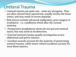Ureteral Trauma
 Ureteral injuries are quite rare - most are iatrogenic. They
are often missed intra-operatively, usually involve the lower
ureter, and may result in severe sequelae.
 Risk factors include advanced malignancy, prior surgery or
irradiation - i.e. conditions which alter the normal
anatomy.
 Preoperative prophylactic stents do not prevent ureteral
injury, but may assist in its detection.
 External ureteral trauma usually accompanies severe
abdominal and pelvic injuries.
 Gunshot wounds account for the majority of penetrating
ureteral trauma, while motor vehicle accidents account for
most blunt injuries.
 