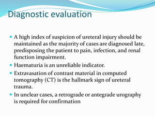Diagnostic evaluation
 A high index of suspicion of ureteral injury should be
maintained as the majority of cases are diagnosed late,
predisposing the patient to pain, infection, and renal
function impairment.
 Haematuria is an unreliable indicator.
 Extravasation of contrast material in computed
tomography (CT) is the hallmark sign of ureteral
trauma.
 In unclear cases, a retrograde or antegrade urography
is required for confirmation
 
