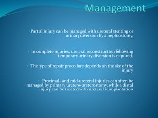 •Partial injury can be managed with ureteral stenting or
urinary diversion by a nephrostomy.
• In complete injuries, ureteral reconstruction following
temporary urinary diversion is required.
• The type of repair procedure depends on the site of the
injury
• Proximal- and mid-ureteral injuries can often be
managed by primary uretero-ureterostomy, while a distal
injury can be treated with ureteral reimplantation
 