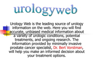 Urology Web is the leading source of urology
  information on the web. Here you will find
accurate, unbiased medical information about
   a variety of urologic conditions, potential
     treatments, and ongoing research. The
  information provided by minimally invasive
prostate cancer specialist, Dr. Bert Vorstman,
will help you make an informed decision about
            your treatment options.
 