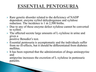  Rare genetic disorder related to the deficiency of NADP
dependent. enzyme xylitol dehydrogenase and xylulose
reductase. The incidence is 1 in 2,500 births.
 Due to any of these enzyme defect xylulose cannot be converted
to xylitol.
 The affected secrete large amounts of L-xylulose in urine and
gives a
positive Benedict’s test.
 Essential pentosuria is asymptomatic and the individuals suffer
from no ill-effects, but it should be differentiated from diabetes
mellitus.
 lt has been reported that the administration of drugs aminopyrine
and
antipyrine increases the excretion of L-xylulose in pentosuric
patients.
 