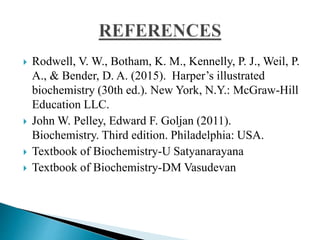  Rodwell, V. W., Botham, K. M., Kennelly, P. J., Weil, P.
A., & Bender, D. A. (2015). Harper’s illustrated
biochemistry (30th ed.). New York, N.Y.: McGraw-Hill
Education LLC.
 John W. Pelley, Edward F. Goljan (2011).
Biochemistry. Third edition. Philadelphia: USA.
 Textbook of Biochemistry-U Satyanarayana
 Textbook of Biochemistry-DM Vasudevan
 