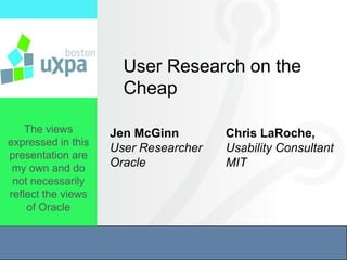 User Research on the
                      Cheap

    The views       Jen McGinn        Chris LaRoche,
expressed in this
                    User Researcher   Usability Consultant
presentation are
 my own and do      Oracle            MIT
 not necessarily
reflect the views
    of Oracle
 